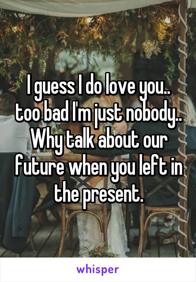 I guess I do love you.. too bad I'm just nobody.. Why talk about our future when you left in the present.