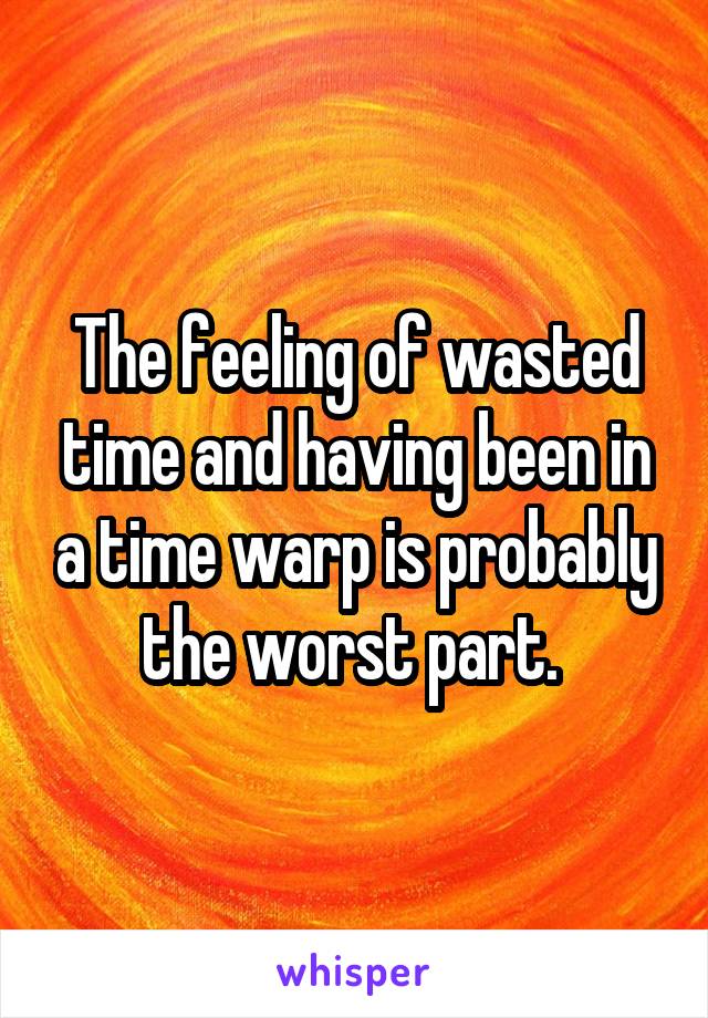 The feeling of wasted time and having been in a time warp is probably the worst part. 