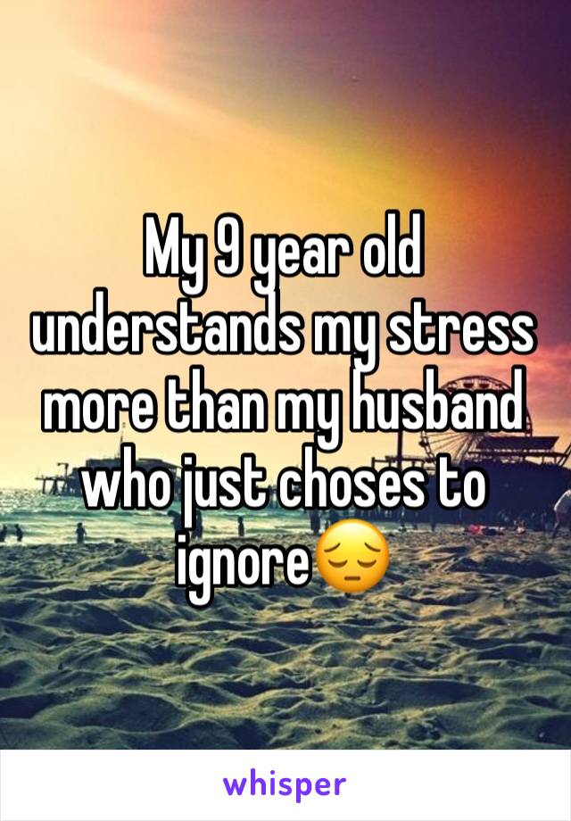 My 9 year old understands my stress more than my husband who just choses to ignore😔