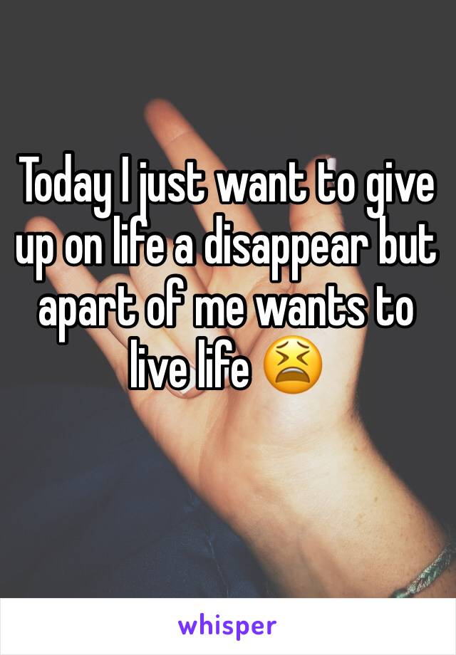 Today I just want to give up on life a disappear but apart of me wants to live life 😫