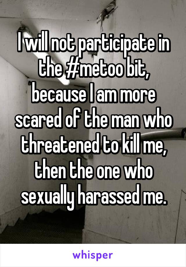 I will not participate in the #metoo bit, because I am more scared of the man who threatened to kill me, then the one who sexually harassed me.
