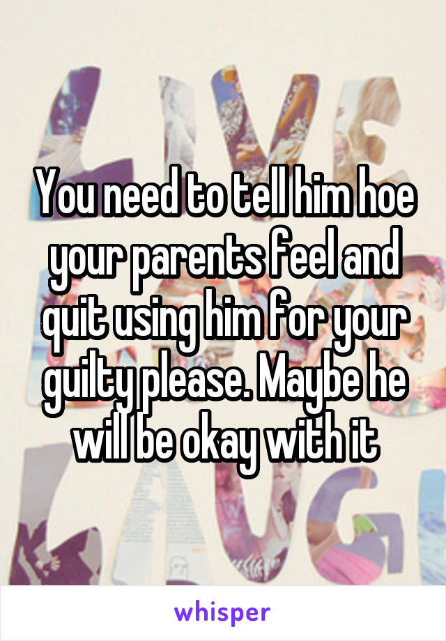 You need to tell him hoe your parents feel and quit using him for your guilty please. Maybe he will be okay with it