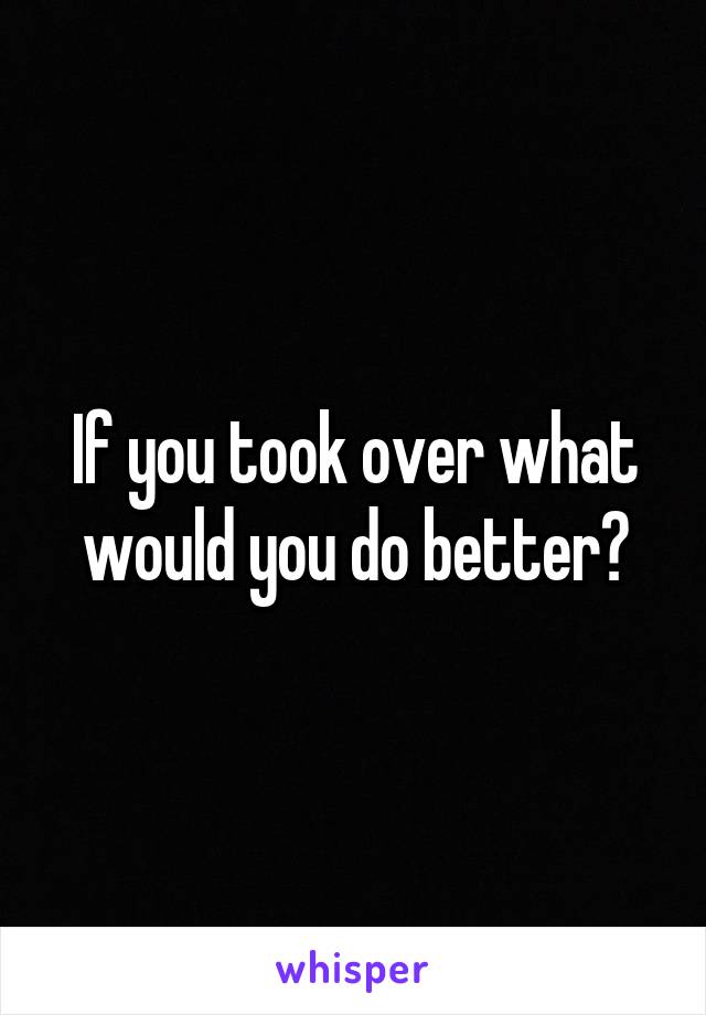 If you took over what would you do better?