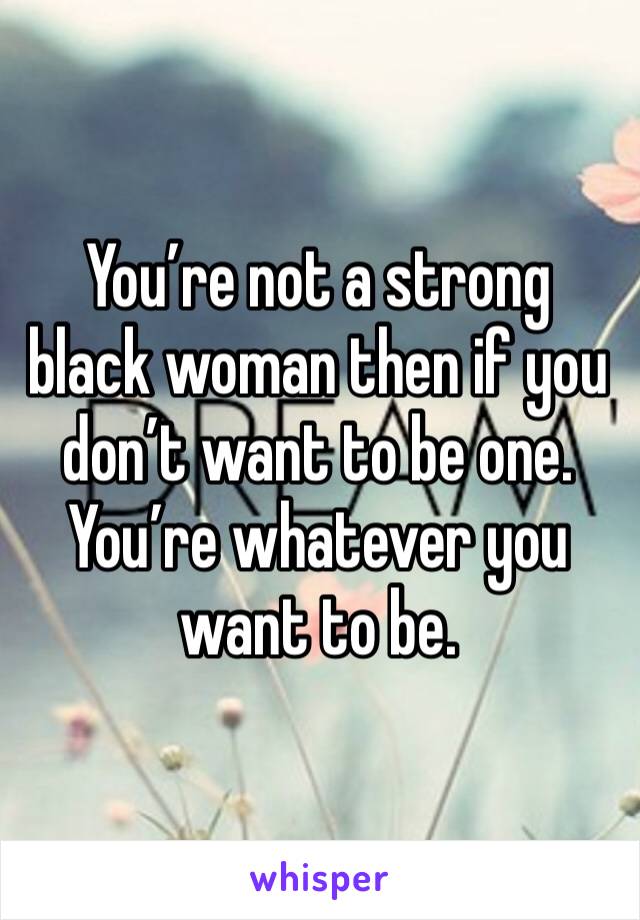 You’re not a strong black woman then if you don’t want to be one. You’re whatever you want to be. 