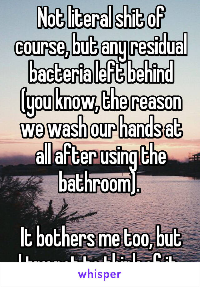 Not literal shit of course, but any residual bacteria left behind (you know, the reason we wash our hands at all after using the bathroom). 

It bothers me too, but I try not to think of it. 