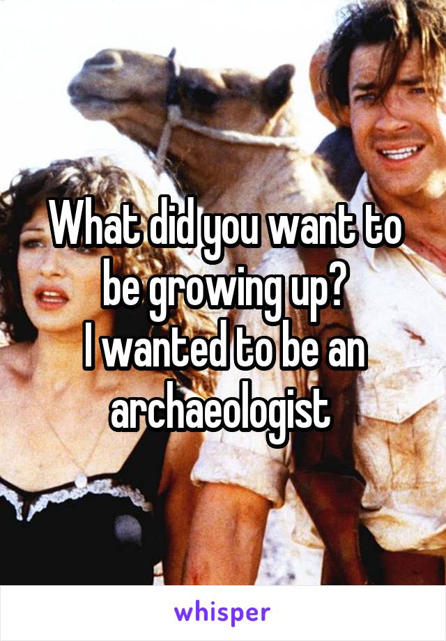 What did you want to be growing up?
I wanted to be an archaeologist 