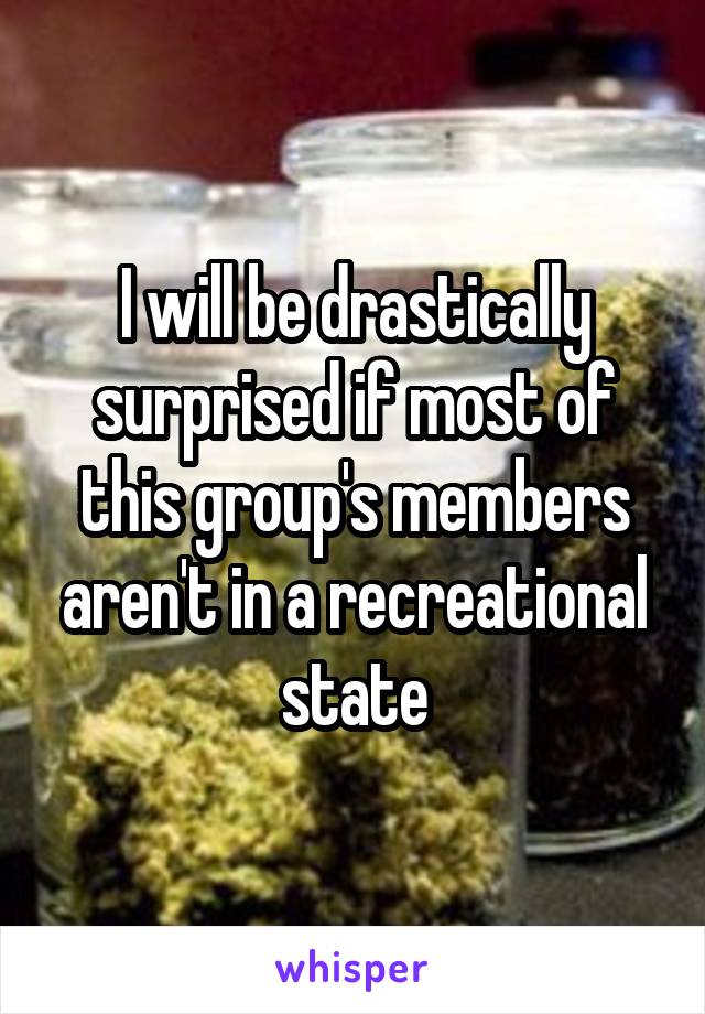 I will be drastically surprised if most of this group's members aren't in a recreational state