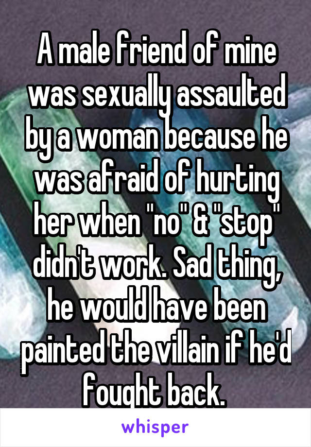 A male friend of mine was sexually assaulted by a woman because he was afraid of hurting her when "no" & "stop" didn't work. Sad thing, he would have been painted the villain if he'd fought back. 