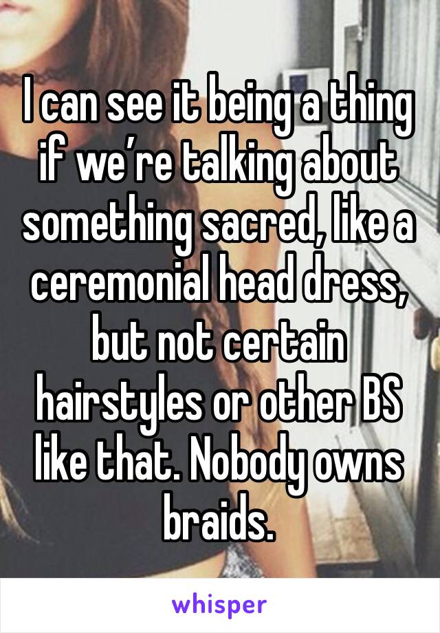 I can see it being a thing if we’re talking about something sacred, like a ceremonial head dress, but not certain hairstyles or other BS like that. Nobody owns braids. 
