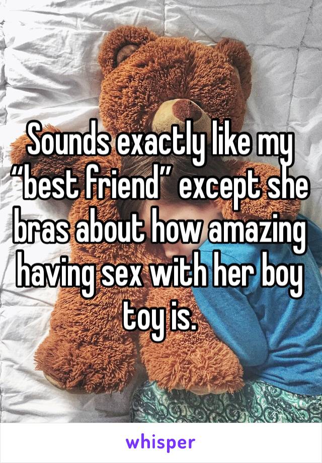 Sounds exactly like my “best friend” except she bras about how amazing having sex with her boy toy is. 