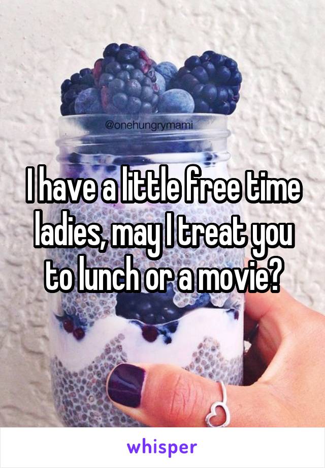 I have a little free time ladies, may I treat you to lunch or a movie?