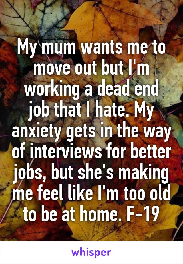 My mum wants me to move out but I'm working a dead end job that I hate. My anxiety gets in the way of interviews for better jobs, but she's making me feel like I'm too old to be at home. F-19