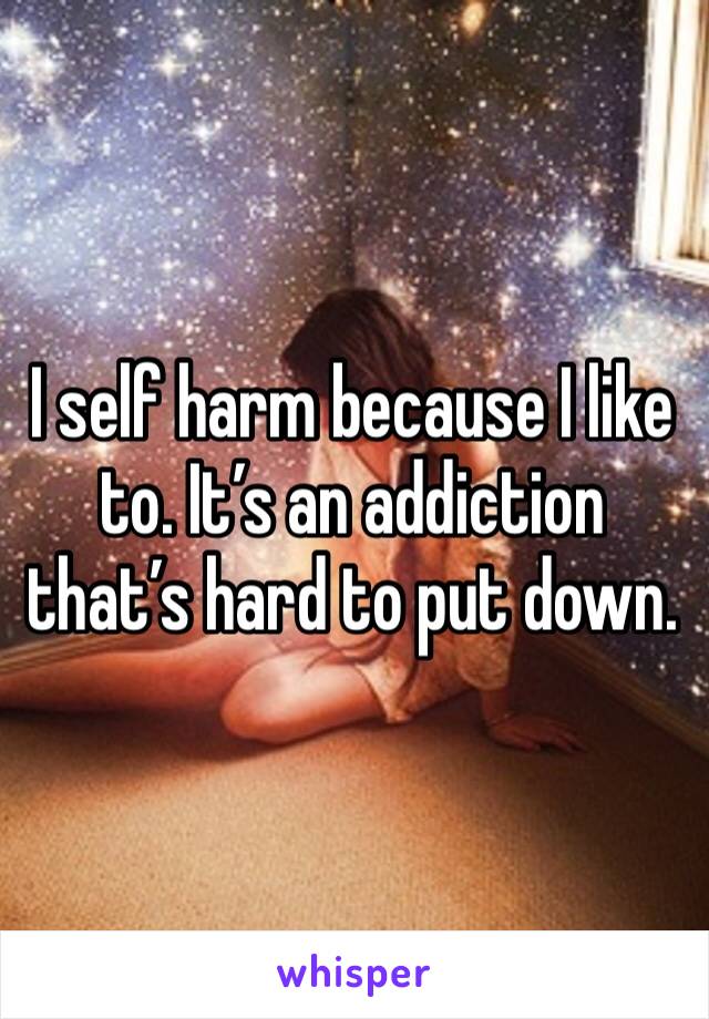 I self harm because I like to. It’s an addiction that’s hard to put down. 