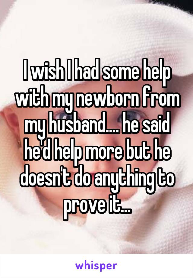 I wish I had some help with my newborn from my husband.... he said he'd help more but he doesn't do anything to prove it...