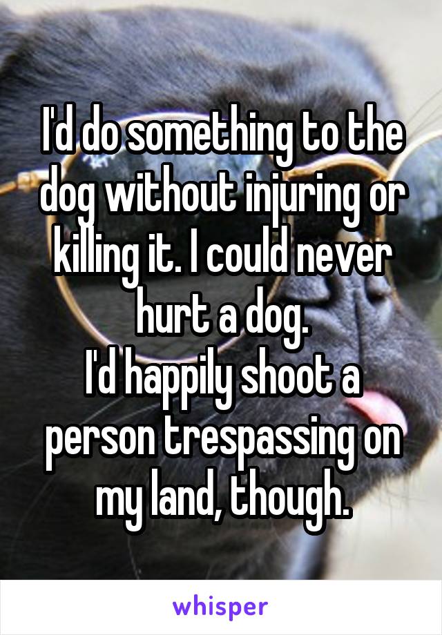 I'd do something to the dog without injuring or killing it. I could never hurt a dog.
I'd happily shoot a person trespassing on my land, though.