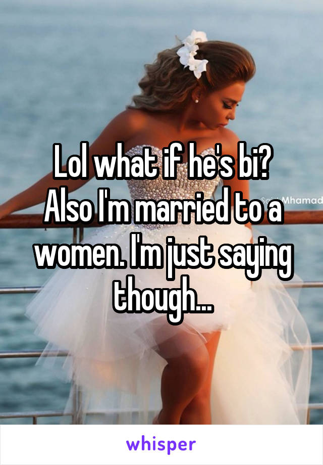 Lol what if he's bi?
Also I'm married to a women. I'm just saying though...
