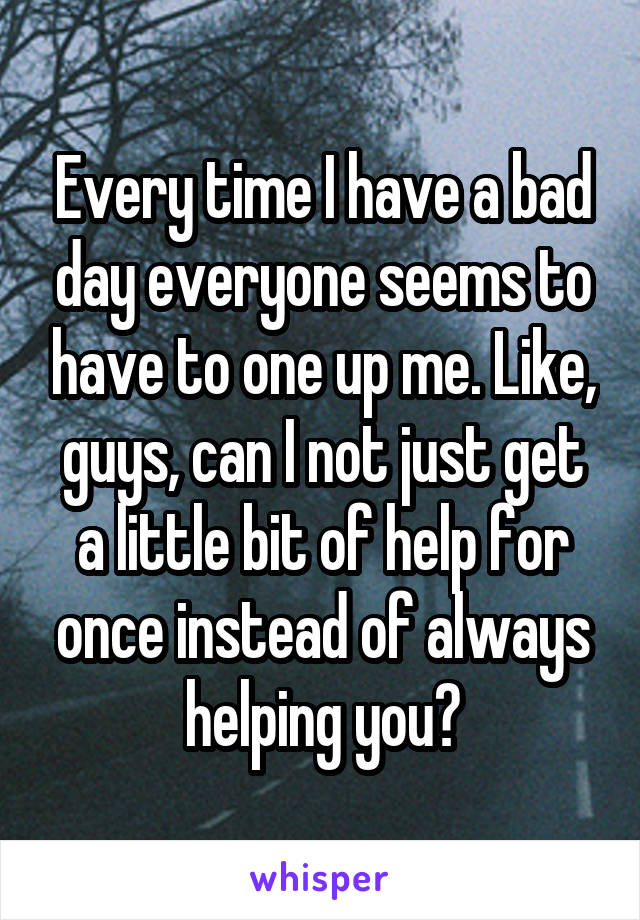 Every time I have a bad day everyone seems to have to one up me. Like, guys, can I not just get a little bit of help for once instead of always helping you?