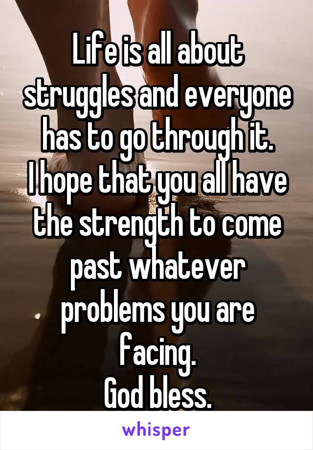 Life is all about struggles and everyone has to go through it.
I hope that you all have the strength to come past whatever problems you are facing.
God bless.