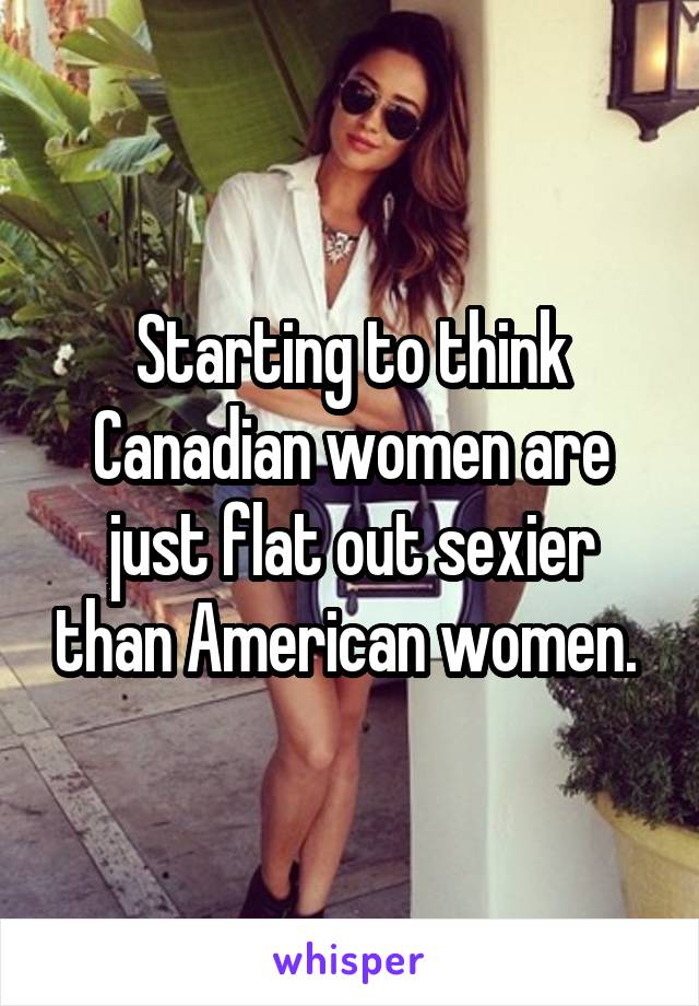 Starting to think Canadian women are just flat out sexier than American women. 