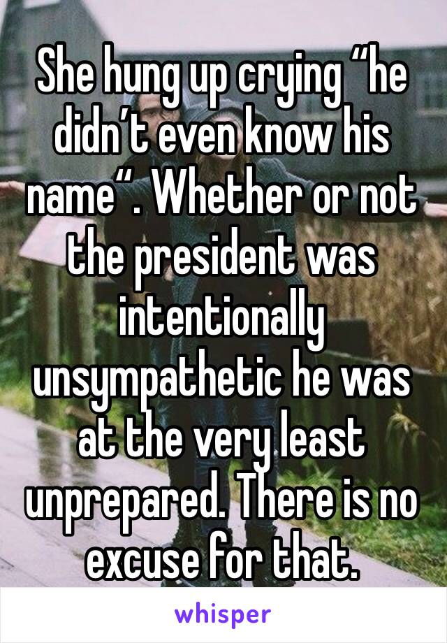 She hung up crying “he didn’t even know his name“. Whether or not the president was intentionally unsympathetic he was at the very least unprepared. There is no excuse for that. 