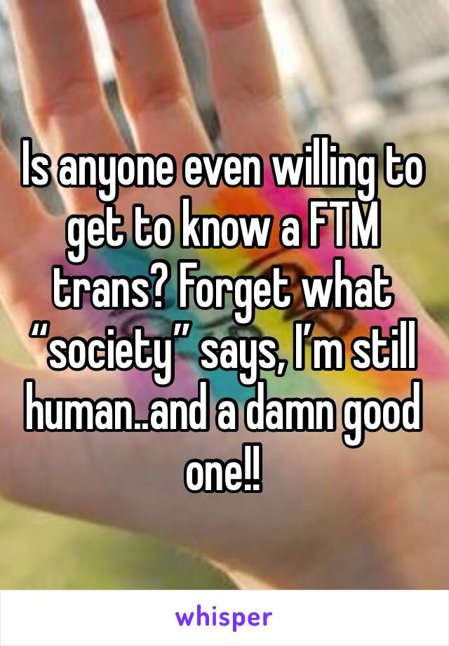 Is anyone even willing to get to know a FTM trans? Forget what “society” says, I’m still human..and a damn good one!!