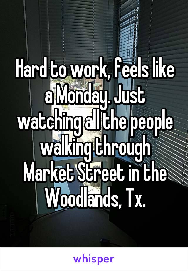 Hard to work, feels like a Monday. Just watching all the people walking through Market Street in the Woodlands, Tx.