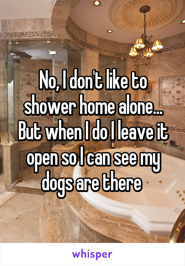 No, I don't like to shower home alone... But when I do I leave it open so I can see my dogs are there 