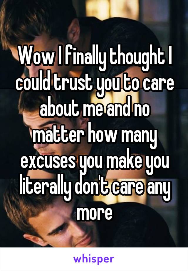 Wow I finally thought I could trust you to care about me and no matter how many excuses you make you literally don't care any more