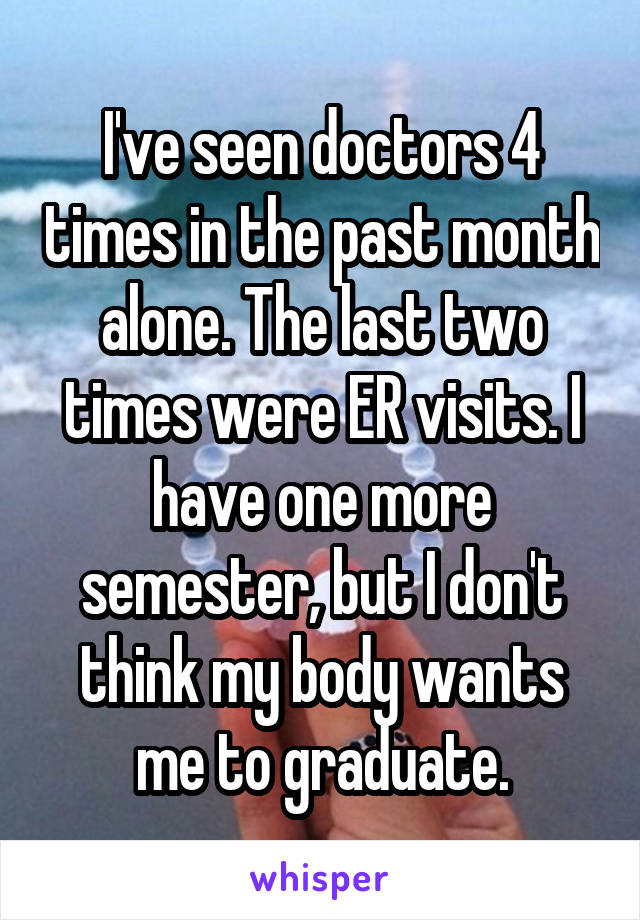 I've seen doctors 4 times in the past month alone. The last two times were ER visits. I have one more semester, but I don't think my body wants me to graduate.