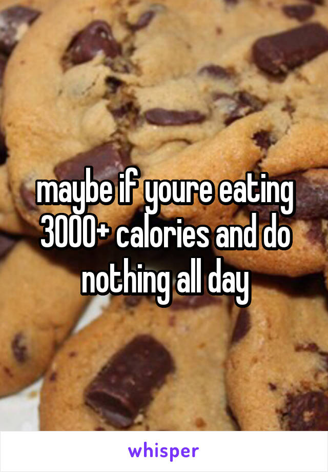 maybe if youre eating 3000+ calories and do nothing all day
