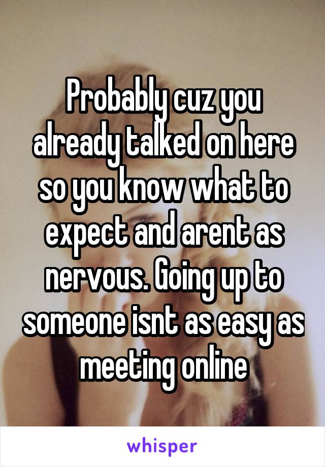 Probably cuz you already talked on here so you know what to expect and arent as nervous. Going up to someone isnt as easy as meeting online