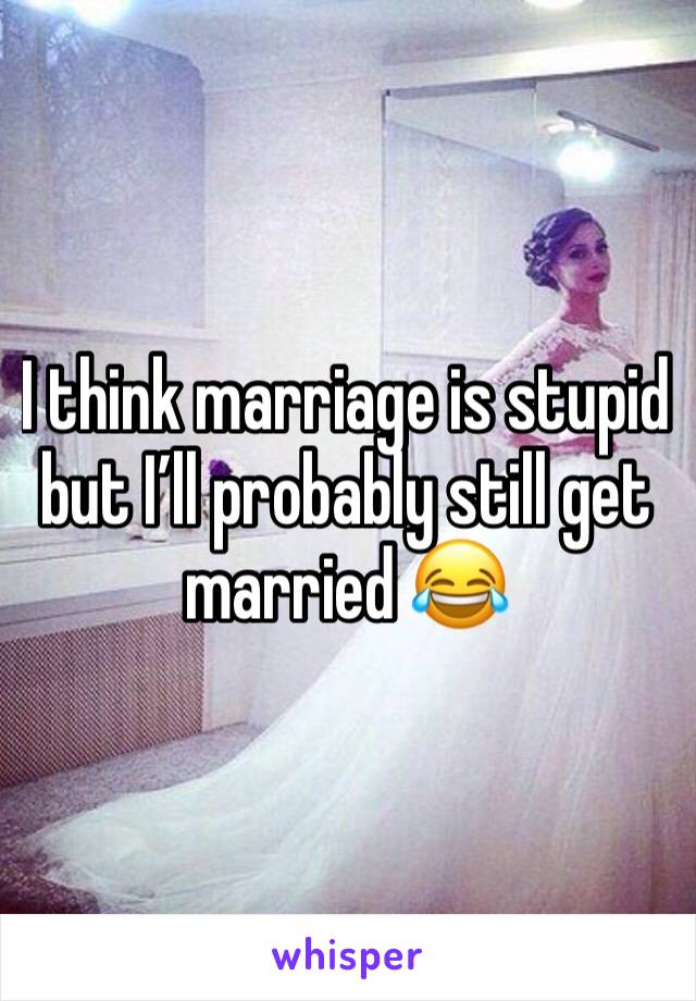 I think marriage is stupid but I’ll probably still get married 😂
