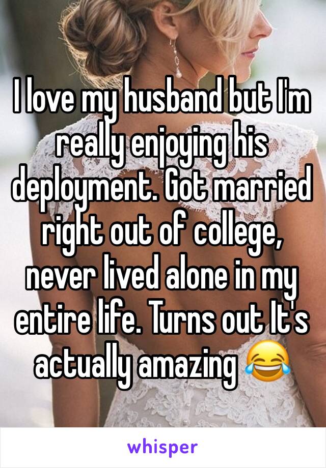 I love my husband but I'm really enjoying his deployment. Got married right out of college, never lived alone in my entire life. Turns out It's actually amazing 😂 