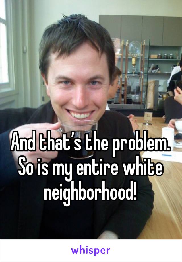 And that’s the problem. So is my entire white neighborhood!
