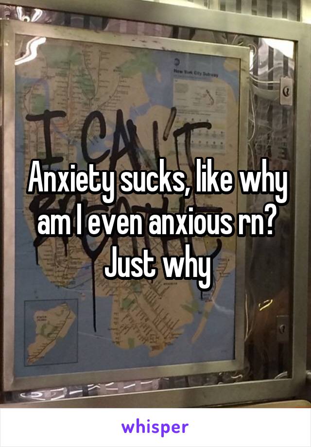 Anxiety sucks, like why am I even anxious rn? Just why