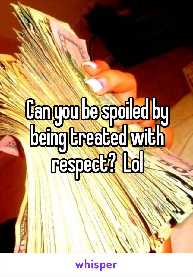 Can you be spoiled by being treated with respect?  Lol