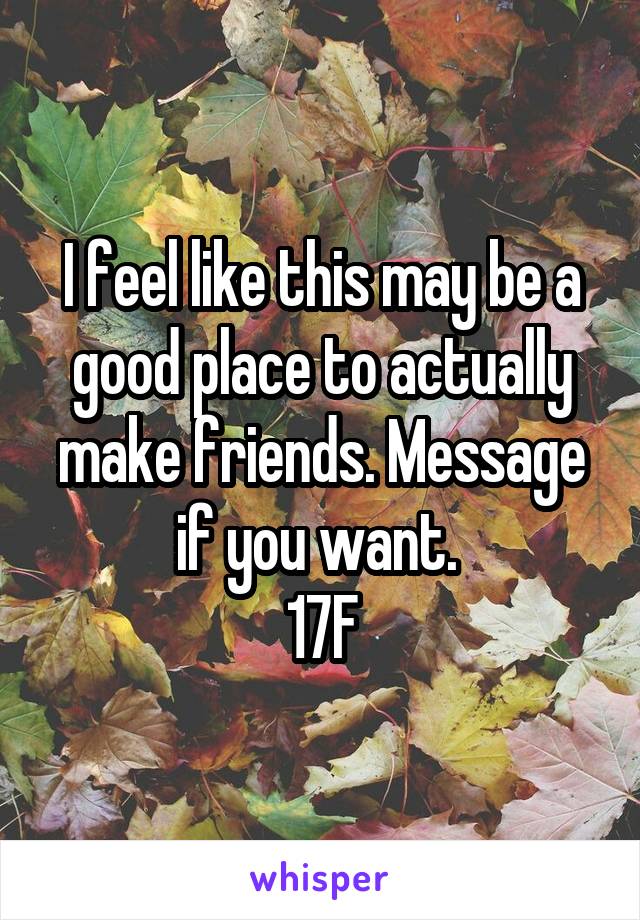 I feel like this may be a good place to actually make friends. Message if you want. 
17F