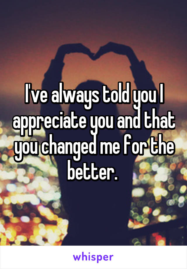 I've always told you I appreciate you and that you changed me for the better. 