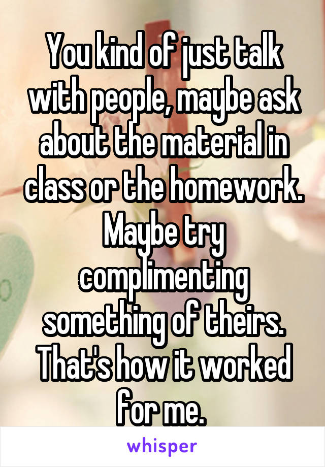 You kind of just talk with people, maybe ask about the material in class or the homework. Maybe try complimenting something of theirs. That's how it worked for me. 