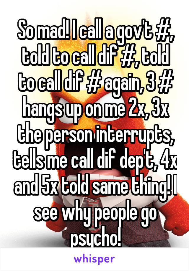 So mad! I call a gov't #, told to call dif #, told to call dif # again, 3 # hangs up on me 2x, 3x the person interrupts, tells me call dif dep't, 4x and 5x told same thing! I see why people go psycho!