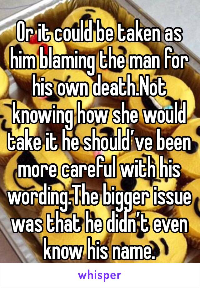 Or it could be taken as him blaming the man for his own death.Not knowing how she would take it he should’ve been more careful with his wording.The bigger issue was that he didn’t even know his name.