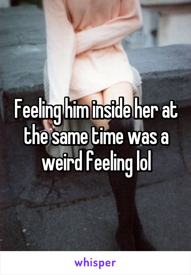 Feeling him inside her at the same time was a weird feeling lol