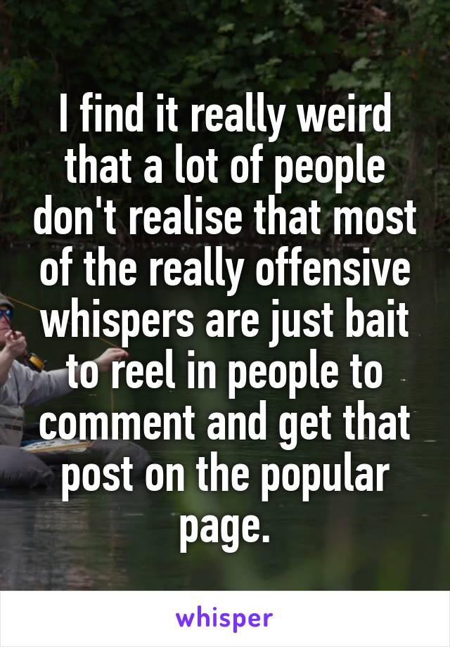 I find it really weird that a lot of people don't realise that most of the really offensive whispers are just bait to reel in people to comment and get that post on the popular page.