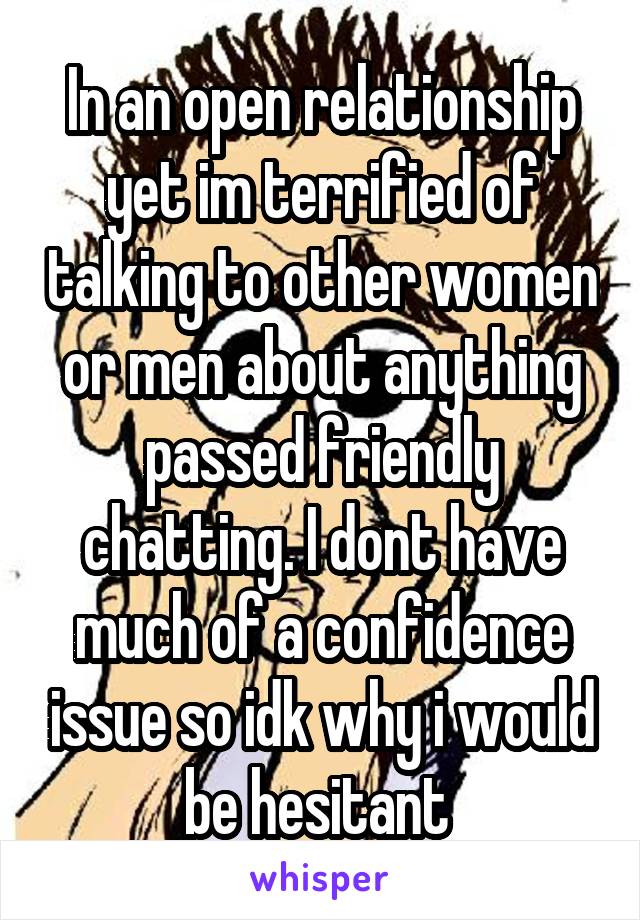 In an open relationship yet im terrified of talking to other women or men about anything passed friendly chatting. I dont have much of a confidence issue so idk why i would be hesitant 