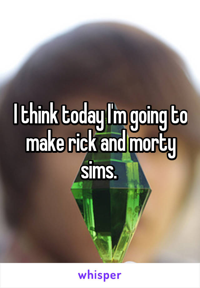 I think today I'm going to make rick and morty sims. 