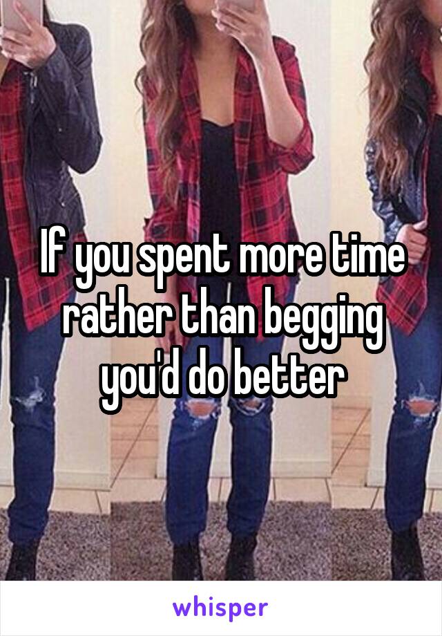If you spent more time rather than begging you'd do better