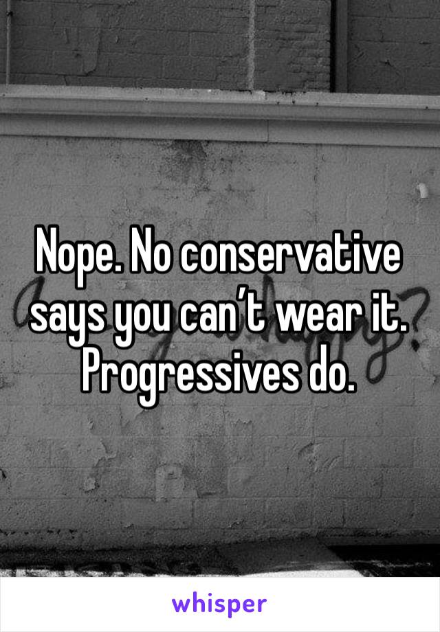 Nope. No conservative says you can’t wear it. Progressives do. 