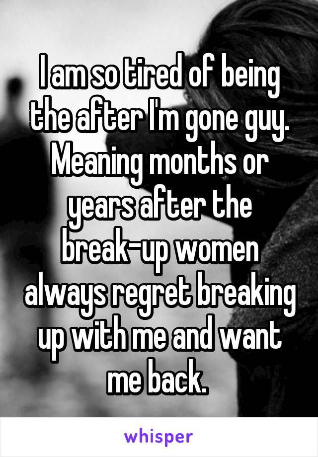 I am so tired of being the after I'm gone guy. Meaning months or years after the break-up women always regret breaking up with me and want me back. 