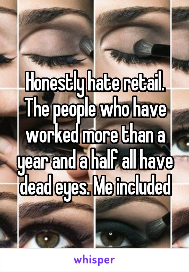 Honestly hate retail. The people who have worked more than a year and a half all have dead eyes. Me included
