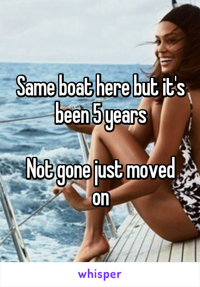 Same boat here but it's been 5 years

Not gone just moved on